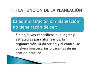 1.1 LA FUNCION DE LA PLANEACIÓN
La administración sin planeación
no tiene razón de ser:
Sin objetivos específicos que lograr y
estrategias para alcanzarlos, la

organización, la dirección y el control se

vuelven innecesarios o carentes de un
sentido práctico.

www.auladeeconomia.com

 