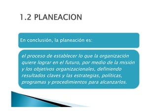 1.2 PLANEACION
En conclusion, la planeación es:

el proceso de establecer lo que la organización
quiere lograr en el futuro,, por medio de la misión
y los objetivos organizacionales, definiendo
resultados claves y las estrategias, políticas,
programas y procedimientos para alcanzarlos.

 