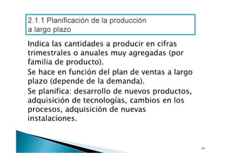 2.1.1 Planificación de la producción
a largo plazo
Indica las cantidades a producir en cifras
trimestrales o anuales muy agregadas (por
familia de producto).
Se hace en función del plan de ventas a largo
plazo (depende de la demanda).
Se planifica: desarrollo de nuevos productos,
adquisición de tecnologías, cambios en los
procesos, adquisición de nuevas
instalaciones.

24

 