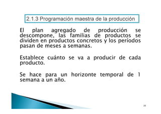 2.1.3 Programación maestra de la producción
El
plan
agregado
de
producción
se
descompone, las familias de productos se
dividen en productos concretos y los períodos
pasan de meses a semanas.
Establece cuánto se va a producir de cada
producto.
Se hace para un horizonte temporal de 1
semana a un año.

 