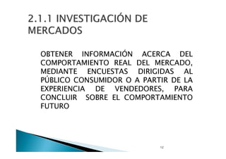 2.1.1 INVESTIGACION DE
MERCADOS
OBTENER INFORMACIÓN ACERCA DEL
COMPORTAMIENTO REAL DEL MERCADO,
MEDIANTE
ENCUESTAS
DIRIGIDAS AL
PÚBLICO CONSUMIDOR O A PARTIR DE LA
EXPERIENCIA
DE VENDEDORES,
PARA
CONCLUIR SOBRE EL COMPORTAMIENTO
FUTURO

 
