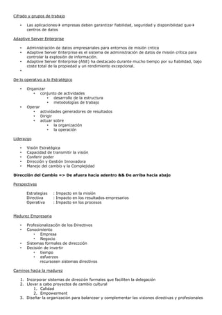 Cifrado y grupos de trabajo
• Las aplicaciones empresas deben garantizar fiabilidad, seguridad y disponibilidad que
centros de datos
Adaptive Server Enterprise
• Administración de datos empresariales para entornos de misión critica
• Adaptive Server Enterprise es el sistema de administración de datos de misión crítica para
controlar la explosión de información.
• Adaptive Server Enterprise (ASE) ha destacado durante mucho tiempo por su fiabilidad, bajo
coste total de la propiedad y un rendimiento excepcional.
•
De lo operativo a lo Estratégico
• Organizar
• conjunto de actividades
• desarrollo de la estructura
• metodologías de trabajo
• Operar
• actividades generadores de resultados
• Dirigir
• actuar sobre
• la organización
• la operación
Liderazgo
• Visión Estratégica
• Capacidad de transmitir la visión
• Conferir poder
• Dirección y Gestión Innovadora
• Manejo del cambio y la Complejidad
Dirección del Cambio => De afuera hacia adentro && De arriba hacia abajo
Perspectivas
Estrategias : Impacto en la misión
Directiva : Impacto en los resultados empresarios
Operativa : Impacto en los procesos
Madurez Empresaria
• Profesionalización de los Directivos
• Conocimiento
• Empresa
• Negocio
• Sistemas formales de direccción
• Decisión de invertir
• tiempo
• esfuerzos
recursosen sistemas directivos
Caminos hacia la madurez
1. Incorporar sistemas de dirección formales que faciliten la delegación
2. Llevar a cabo proyectos de cambio cultural
1. Calidad
2. Empowerment
3. Diseñar la organización para balancear y complementar las visiones directivas y profesionales
 