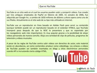 Que es YouTube
YouTube es un sitio web en el cual los usuarios pueden subir y compartir vídeos. Fue creado
por tres antiguos empleados de PayPal en febrero de 2005. En octubre de 2006, fue
adquirido por Google Inc. a cambio de 1650 millones de dólares y ahora opera como una de
sus filiales. Actualmente es el sitio web de su tipo más utilizado en internet.
YouTube usa un reproductor en línea basado en Adobe Flash para servir su contenido
(aunque también puede ser un reproductor basado en el estándar HTML5, que YouTube
incorporó poco después de que la W3C lo presentara y que es soportado por
los navegadores web más importantes). Es muy popular gracias a la posibilidad de alojar
vídeos personales de manera sencilla. Aloja una variedad de clips de películas, programas de
televisión y vídeos musicales.
A pesar de las reglas de YouTube contra subir vídeos con derechos de autor, este material
existe en abundancia, así como contenidos amateur como videoblogs. Los enlaces a vídeos
de YouTube pueden ser también insertados en blogs y sitios electrónicos personales
usando API o incrustando cierto código HTML.

 