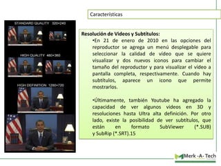 Características

Resolución de Videos y Subtítulos:
•En 21 de enero de 2010 en las opciones del
reproductor se agrega un menú desplegable para
seleccionar la calidad de vídeo que se quiere
visualizar y dos nuevos iconos para cambiar el
tamaño del reproductor y para visualizar el vídeo a
pantalla completa, respectivamente. Cuando hay
subtítulos, aparece un icono que permite
mostrarlos.
•Últimamente, también Youtube ha agregado la
capacidad de ver algunos videos en 3D y
resoluciones hasta Ultra alta definición. Por otro
lado, existe la posibilidad de ver subtítulos, que
están
en
formato
SubViewer
(*.SUB)
y SubRip (*.SRT).15

 