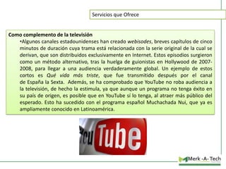 Servicios que Ofrece

Como complemento de la televisión
•Algunos canales estadounidenses han creado webisodes, breves capítulos de cinco
minutos de duración cuya trama está relacionada con la serie original de la cual se
derivan, que son distribuidos exclusivamente en Internet. Estos episodios surgieron
como un método alternativo, tras la huelga de guionistas en Hollywood de 20072008, para llegar a una audiencia verdaderamente global. Un ejemplo de estos
cortos es Qué vida más triste, que fue transmitido después por el canal
de España la Sexta. Además, se ha comprobado que YouTube no roba audiencia a
la televisión, de hecho la estimula, ya que aunque un programa no tenga éxito en
su país de origen, es posible que en YouTube sí lo tenga, al atraer más público del
esperado. Esto ha sucedido con el programa español Muchachada Nui, que ya es
ampliamente conocido en Latinoamérica.

 
