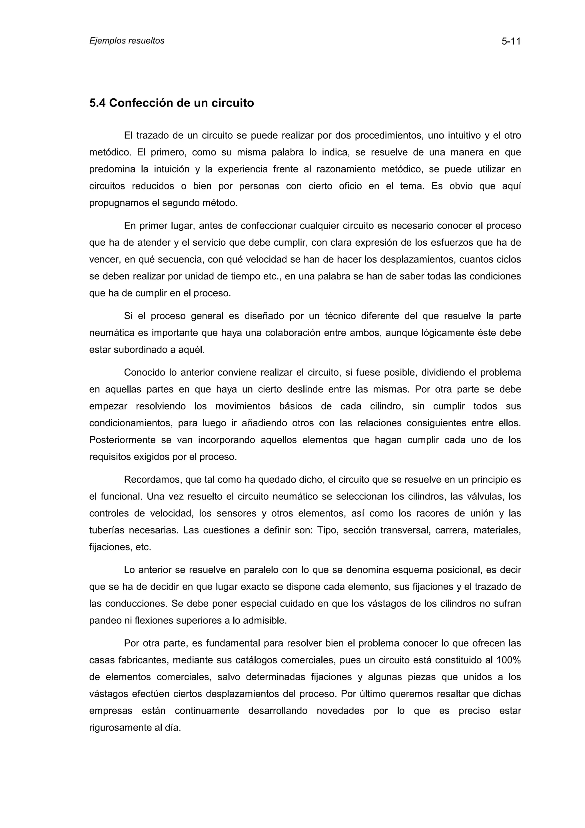 Ejemplos resueltos                                                                             5-11




5.4 Confección de un circuito

        El trazado de un circuito se puede realizar por dos procedimientos, uno intuitivo y el otro
metódico. El primero, como su misma palabra lo indica, se resuelve de una manera en que
predomina la intuición y la experiencia frente al razonamiento metódico, se puede utilizar en
circuitos reducidos o bien por personas con cierto oficio en el tema. Es obvio que aquí
propugnamos el segundo método.

        En primer lugar, antes de confeccionar cualquier circuito es necesario conocer el proceso
que ha de atender y el servicio que debe cumplir, con clara expresión de los esfuerzos que ha de
vencer, en qué secuencia, con qué velocidad se han de hacer los desplazamientos, cuantos ciclos
se deben realizar por unidad de tiempo etc., en una palabra se han de saber todas las condiciones
que ha de cumplir en el proceso.

        Si el proceso general es diseñado por un técnico diferente del que resuelve la parte
neumática es importante que haya una colaboración entre ambos, aunque lógicamente éste debe
estar subordinado a aquél.

        Conocido lo anterior conviene realizar el circuito, si fuese posible, dividiendo el problema
en aquellas partes en que haya un cierto deslinde entre las mismas. Por otra parte se debe
empezar resolviendo los movimientos básicos de cada cilindro, sin cumplir todos sus
condicionamientos, para luego ir añadiendo otros con las relaciones consiguientes entre ellos.
Posteriormente se van incorporando aquellos elementos que hagan cumplir cada uno de los
requisitos exigidos por el proceso.

        Recordamos, que tal como ha quedado dicho, el circuito que se resuelve en un principio es
el funcional. Una vez resuelto el circuito neumático se seleccionan los cilindros, las válvulas, los
controles de velocidad, los sensores y otros elementos, así como los racores de unión y las
tuberías necesarias. Las cuestiones a definir son: Tipo, sección transversal, carrera, materiales,
fijaciones, etc.

        Lo anterior se resuelve en paralelo con lo que se denomina esquema posicional, es decir
que se ha de decidir en que lugar exacto se dispone cada elemento, sus fijaciones y el trazado de
las conducciones. Se debe poner especial cuidado en que los vástagos de los cilindros no sufran
pandeo ni flexiones superiores a lo admisible.

        Por otra parte, es fundamental para resolver bien el problema conocer lo que ofrecen las
casas fabricantes, mediante sus catálogos comerciales, pues un circuito está constituido al 100%
de elementos comerciales, salvo determinadas fijaciones y algunas piezas que unidos a los
vástagos efectúen ciertos desplazamientos del proceso. Por último queremos resaltar que dichas
empresas están continuamente desarrollando novedades por lo que es preciso estar
rigurosamente al día.
 