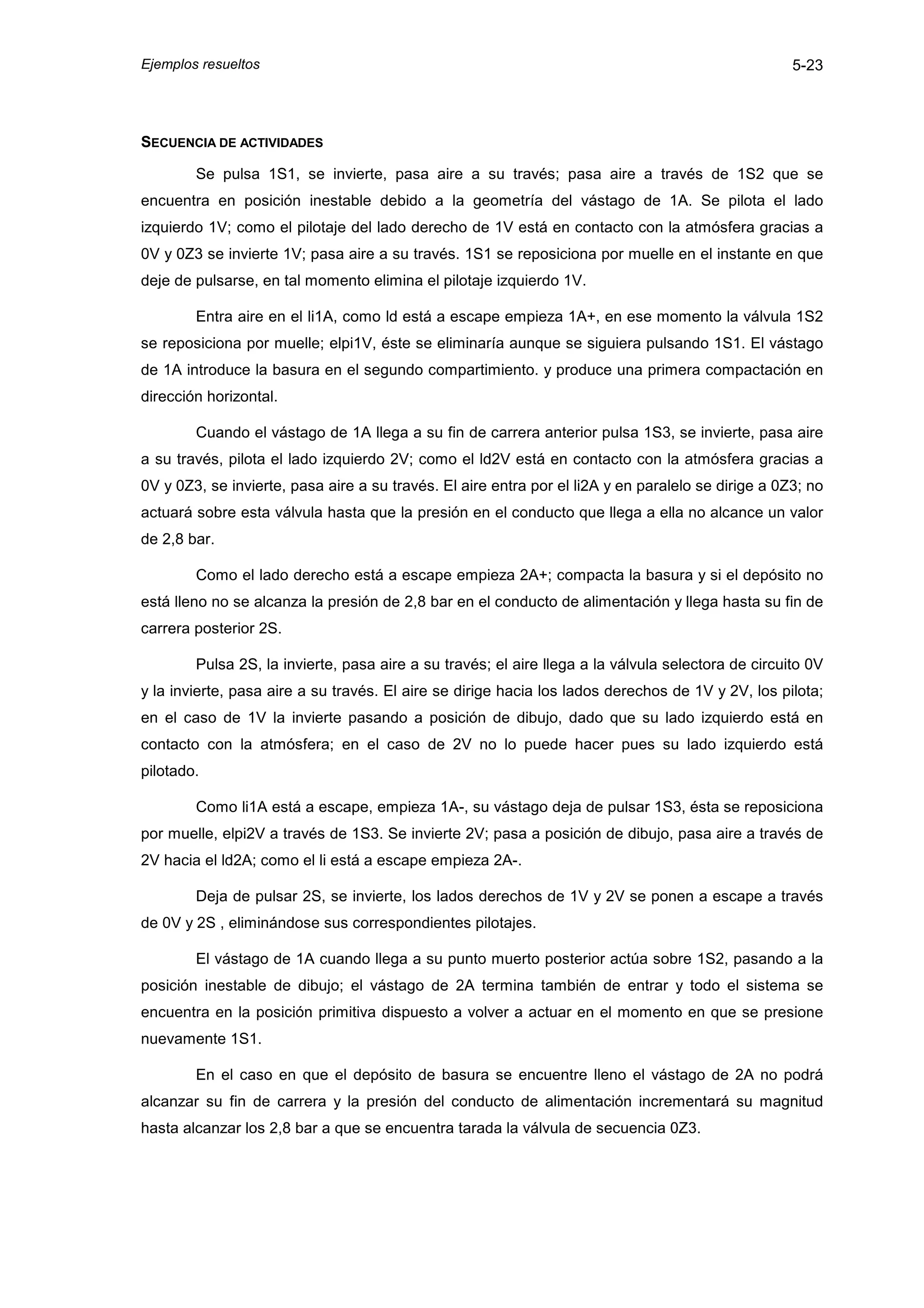 Ejemplos resueltos                                                                                  5-23




SECUENCIA DE ACTIVIDADES

        Se pulsa 1S1, se invierte, pasa aire a su través; pasa aire a través de 1S2 que se
encuentra en posición inestable debido a la geometría del vástago de 1A. Se pilota el lado
izquierdo 1V; como el pilotaje del lado derecho de 1V está en contacto con la atmósfera gracias a
0V y 0Z3 se invierte 1V; pasa aire a su través. 1S1 se reposiciona por muelle en el instante en que
deje de pulsarse, en tal momento elimina el pilotaje izquierdo 1V.

        Entra aire en el li1A, como ld está a escape empieza 1A+, en ese momento la válvula 1S2
se reposiciona por muelle; elpi1V, éste se eliminaría aunque se siguiera pulsando 1S1. El vástago
de 1A introduce la basura en el segundo compartimiento. y produce una primera compactación en
dirección horizontal.

        Cuando el vástago de 1A llega a su fin de carrera anterior pulsa 1S3, se invierte, pasa aire
a su través, pilota el lado izquierdo 2V; como el ld2V está en contacto con la atmósfera gracias a
0V y 0Z3, se invierte, pasa aire a su través. El aire entra por el li2A y en paralelo se dirige a 0Z3; no
actuará sobre esta válvula hasta que la presión en el conducto que llega a ella no alcance un valor
de 2,8 bar.

        Como el lado derecho está a escape empieza 2A+; compacta la basura y si el depósito no
está lleno no se alcanza la presión de 2,8 bar en el conducto de alimentación y llega hasta su fin de
carrera posterior 2S.

        Pulsa 2S, la invierte, pasa aire a su través; el aire llega a la válvula selectora de circuito 0V
y la invierte, pasa aire a su través. El aire se dirige hacia los lados derechos de 1V y 2V, los pilota;
en el caso de 1V la invierte pasando a posición de dibujo, dado que su lado izquierdo está en
contacto con la atmósfera; en el caso de 2V no lo puede hacer pues su lado izquierdo está
pilotado.

        Como li1A está a escape, empieza 1A-, su vástago deja de pulsar 1S3, ésta se reposiciona
por muelle, elpi2V a través de 1S3. Se invierte 2V; pasa a posición de dibujo, pasa aire a través de
2V hacia el ld2A; como el li está a escape empieza 2A-.

        Deja de pulsar 2S, se invierte, los lados derechos de 1V y 2V se ponen a escape a través
de 0V y 2S , eliminándose sus correspondientes pilotajes.

        El vástago de 1A cuando llega a su punto muerto posterior actúa sobre 1S2, pasando a la
posición inestable de dibujo; el vástago de 2A termina también de entrar y todo el sistema se
encuentra en la posición primitiva dispuesto a volver a actuar en el momento en que se presione
nuevamente 1S1.

        En el caso en que el depósito de basura se encuentre lleno el vástago de 2A no podrá
alcanzar su fin de carrera y la presión del conducto de alimentación incrementará su magnitud
hasta alcanzar los 2,8 bar a que se encuentra tarada la válvula de secuencia 0Z3.
 