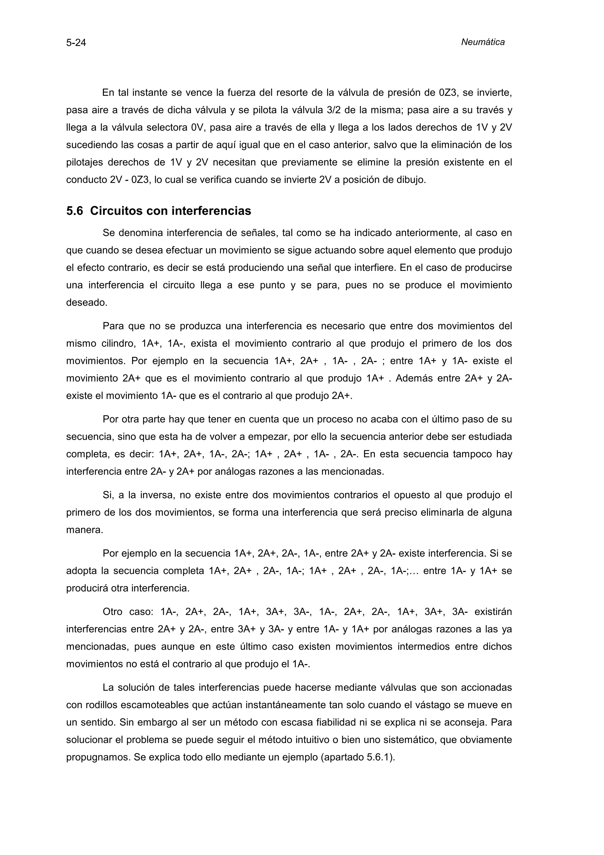 5-24                                                                                    Neumática




        En tal instante se vence la fuerza del resorte de la válvula de presión de 0Z3, se invierte,
pasa aire a través de dicha válvula y se pilota la válvula 3/2 de la misma; pasa aire a su través y
llega a la válvula selectora 0V, pasa aire a través de ella y llega a los lados derechos de 1V y 2V
sucediendo las cosas a partir de aquí igual que en el caso anterior, salvo que la eliminación de los
pilotajes derechos de 1V y 2V necesitan que previamente se elimine la presión existente en el
conducto 2V - 0Z3, lo cual se verifica cuando se invierte 2V a posición de dibujo.


5.6 Circuitos con interferencias
        Se denomina interferencia de señales, tal como se ha indicado anteriormente, al caso en
que cuando se desea efectuar un movimiento se sigue actuando sobre aquel elemento que produjo
el efecto contrario, es decir se está produciendo una señal que interfiere. En el caso de producirse
una interferencia el circuito llega a ese punto y se para, pues no se produce el movimiento
deseado.

        Para que no se produzca una interferencia es necesario que entre dos movimientos del
mismo cilindro, 1A+, 1A-, exista el movimiento contrario al que produjo el primero de los dos
movimientos. Por ejemplo en la secuencia 1A+, 2A+ , 1A- , 2A- ; entre 1A+ y 1A- existe el
movimiento 2A+ que es el movimiento contrario al que produjo 1A+ . Además entre 2A+ y 2A-
existe el movimiento 1A- que es el contrario al que produjo 2A+.

        Por otra parte hay que tener en cuenta que un proceso no acaba con el último paso de su
secuencia, sino que esta ha de volver a empezar, por ello la secuencia anterior debe ser estudiada
completa, es decir: 1A+, 2A+, 1A-, 2A-; 1A+ , 2A+ , 1A- , 2A-. En esta secuencia tampoco hay
interferencia entre 2A- y 2A+ por análogas razones a las mencionadas.

        Si, a la inversa, no existe entre dos movimientos contrarios el opuesto al que produjo el
primero de los dos movimientos, se forma una interferencia que será preciso eliminarla de alguna
manera.

        Por ejemplo en la secuencia 1A+, 2A+, 2A-, 1A-, entre 2A+ y 2A- existe interferencia. Si se
adopta la secuencia completa 1A+, 2A+ , 2A-, 1A-; 1A+ , 2A+ , 2A-, 1A-;… entre 1A- y 1A+ se
producirá otra interferencia.

        Otro caso: 1A-, 2A+, 2A-, 1A+, 3A+, 3A-, 1A-, 2A+, 2A-, 1A+, 3A+, 3A- existirán
interferencias entre 2A+ y 2A-, entre 3A+ y 3A- y entre 1A- y 1A+ por análogas razones a las ya
mencionadas, pues aunque en este último caso existen movimientos intermedios entre dichos
movimientos no está el contrario al que produjo el 1A-.

        La solución de tales interferencias puede hacerse mediante válvulas que son accionadas
con rodillos escamoteables que actúan instantáneamente tan solo cuando el vástago se mueve en
un sentido. Sin embargo al ser un método con escasa fiabilidad ni se explica ni se aconseja. Para
solucionar el problema se puede seguir el método intuitivo o bien uno sistemático, que obviamente
propugnamos. Se explica todo ello mediante un ejemplo (apartado 5.6.1).
 