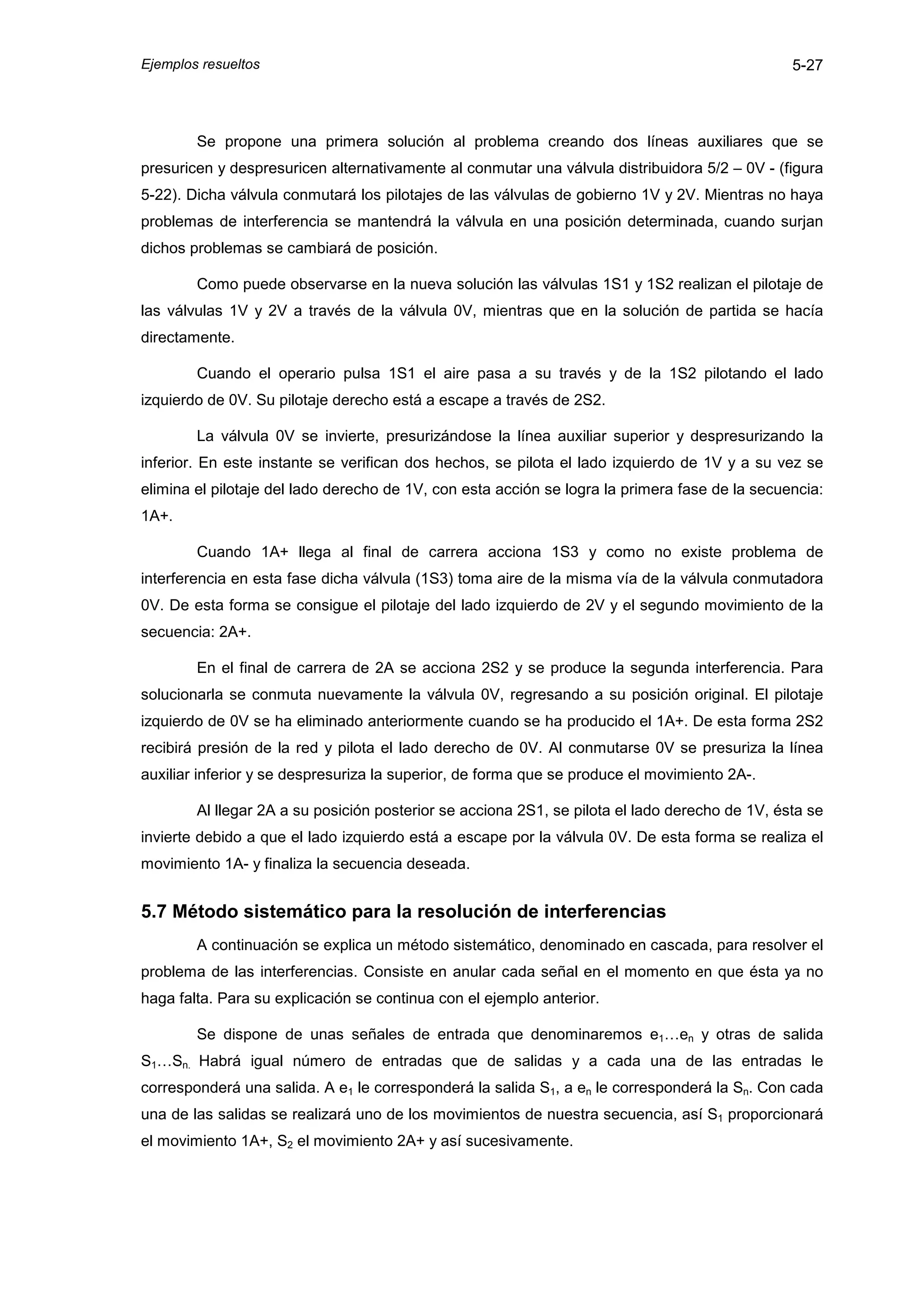 Ejemplos resueltos                                                                              5-27



        Se propone una primera solución al problema creando dos líneas auxiliares que se
presuricen y despresuricen alternativamente al conmutar una válvula distribuidora 5/2 – 0V - (figura
5-22). Dicha válvula conmutará los pilotajes de las válvulas de gobierno 1V y 2V. Mientras no haya
problemas de interferencia se mantendrá la válvula en una posición determinada, cuando surjan
dichos problemas se cambiará de posición.

        Como puede observarse en la nueva solución las válvulas 1S1 y 1S2 realizan el pilotaje de
las válvulas 1V y 2V a través de la válvula 0V, mientras que en la solución de partida se hacía
directamente.

        Cuando el operario pulsa 1S1 el aire pasa a su través y de la 1S2 pilotando el lado
izquierdo de 0V. Su pilotaje derecho está a escape a través de 2S2.

        La válvula 0V se invierte, presurizándose la línea auxiliar superior y despresurizando la
inferior. En este instante se verifican dos hechos, se pilota el lado izquierdo de 1V y a su vez se
elimina el pilotaje del lado derecho de 1V, con esta acción se logra la primera fase de la secuencia:
1A+.

        Cuando 1A+ llega al final de carrera acciona 1S3 y como no existe problema de
interferencia en esta fase dicha válvula (1S3) toma aire de la misma vía de la válvula conmutadora
0V. De esta forma se consigue el pilotaje del lado izquierdo de 2V y el segundo movimiento de la
secuencia: 2A+.

        En el final de carrera de 2A se acciona 2S2 y se produce la segunda interferencia. Para
solucionarla se conmuta nuevamente la válvula 0V, regresando a su posición original. El pilotaje
izquierdo de 0V se ha eliminado anteriormente cuando se ha producido el 1A+. De esta forma 2S2
recibirá presión de la red y pilota el lado derecho de 0V. Al conmutarse 0V se presuriza la línea
auxiliar inferior y se despresuriza la superior, de forma que se produce el movimiento 2A-.

        Al llegar 2A a su posición posterior se acciona 2S1, se pilota el lado derecho de 1V, ésta se
invierte debido a que el lado izquierdo está a escape por la válvula 0V. De esta forma se realiza el
movimiento 1A- y finaliza la secuencia deseada.


5.7 Método sistemático para la resolución de interferencias
        A continuación se explica un método sistemático, denominado en cascada, para resolver el
problema de las interferencias. Consiste en anular cada señal en el momento en que ésta ya no
haga falta. Para su explicación se continua con el ejemplo anterior.

        Se dispone de unas señales de entrada que denominaremos e1…en y otras de salida
S1…Sn. Habrá igual número de entradas que de salidas y a cada una de las entradas le
corresponderá una salida. A e1 le corresponderá la salida S1, a en le corresponderá la Sn. Con cada
una de las salidas se realizará uno de los movimientos de nuestra secuencia, así S1 proporcionará
el movimiento 1A+, S2 el movimiento 2A+ y así sucesivamente.
 