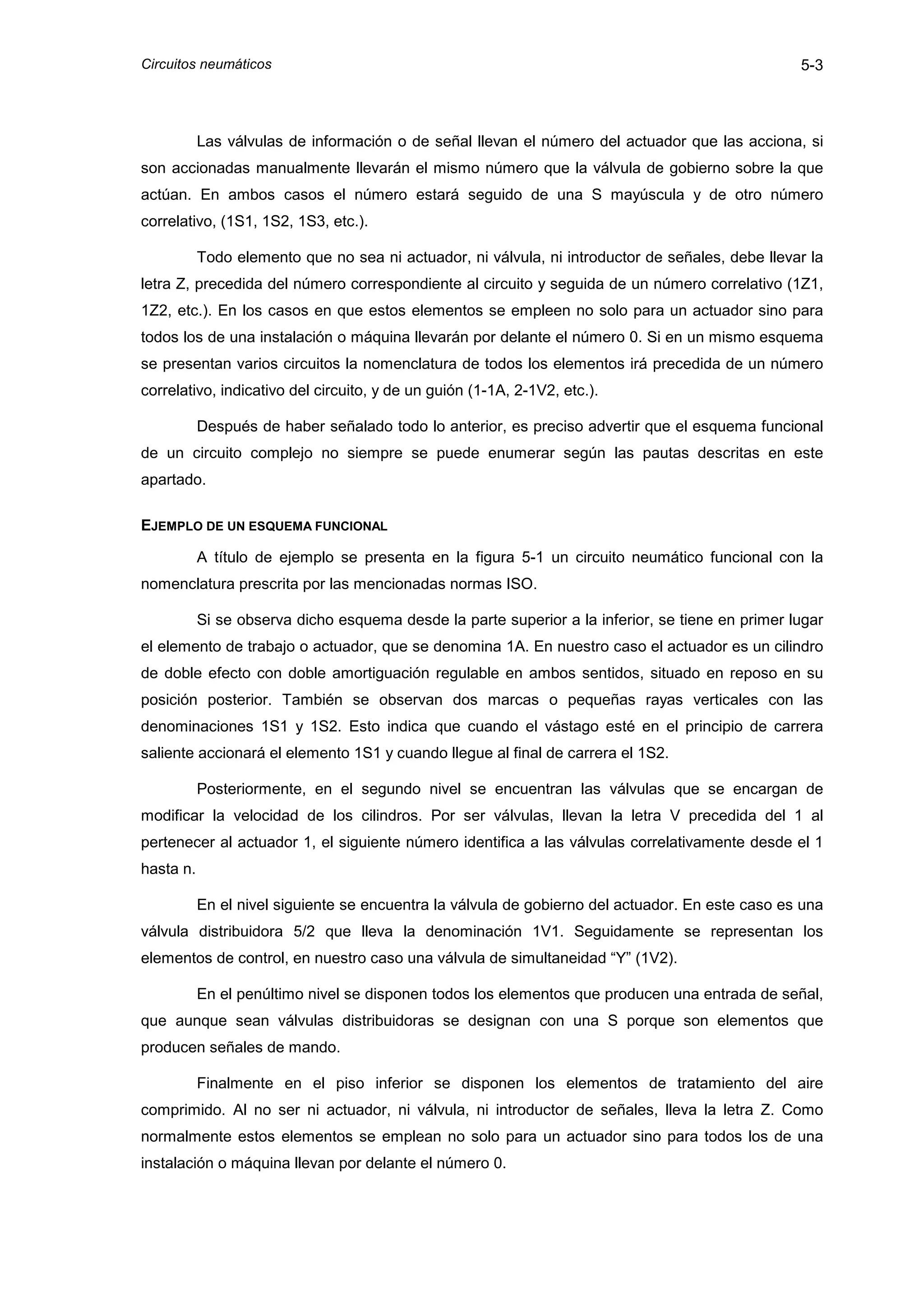 Circuitos neumáticos                                                                              5-3



           Las válvulas de información o de señal llevan el número del actuador que las acciona, si
son accionadas manualmente llevarán el mismo número que la válvula de gobierno sobre la que
actúan. En ambos casos el número estará seguido de una S mayúscula y de otro número
correlativo, (1S1, 1S2, 1S3, etc.).

           Todo elemento que no sea ni actuador, ni válvula, ni introductor de señales, debe llevar la
letra Z, precedida del número correspondiente al circuito y seguida de un número correlativo (1Z1,
1Z2, etc.). En los casos en que estos elementos se empleen no solo para un actuador sino para
todos los de una instalación o máquina llevarán por delante el número 0. Si en un mismo esquema
se presentan varios circuitos la nomenclatura de todos los elementos irá precedida de un número
correlativo, indicativo del circuito, y de un guión (1-1A, 2-1V2, etc.).

           Después de haber señalado todo lo anterior, es preciso advertir que el esquema funcional
de un circuito complejo no siempre se puede enumerar según las pautas descritas en este
apartado.

EJEMPLO DE UN ESQUEMA FUNCIONAL

           A título de ejemplo se presenta en la figura 5-1 un circuito neumático funcional con la
nomenclatura prescrita por las mencionadas normas ISO.

           Si se observa dicho esquema desde la parte superior a la inferior, se tiene en primer lugar
el elemento de trabajo o actuador, que se denomina 1A. En nuestro caso el actuador es un cilindro
de doble efecto con doble amortiguación regulable en ambos sentidos, situado en reposo en su
posición posterior. También se observan dos marcas o pequeñas rayas verticales con las
denominaciones 1S1 y 1S2. Esto indica que cuando el vástago esté en el principio de carrera
saliente accionará el elemento 1S1 y cuando llegue al final de carrera el 1S2.

           Posteriormente, en el segundo nivel se encuentran las válvulas que se encargan de
modificar la velocidad de los cilindros. Por ser válvulas, llevan la letra V precedida del 1 al
pertenecer al actuador 1, el siguiente número identifica a las válvulas correlativamente desde el 1
hasta n.

           En el nivel siguiente se encuentra la válvula de gobierno del actuador. En este caso es una
válvula distribuidora 5/2 que lleva la denominación 1V1. Seguidamente se representan los
elementos de control, en nuestro caso una válvula de simultaneidad “Y” (1V2).

           En el penúltimo nivel se disponen todos los elementos que producen una entrada de señal,
que aunque sean válvulas distribuidoras se designan con una S porque son elementos que
producen señales de mando.

           Finalmente en el piso inferior se disponen los elementos de tratamiento del aire
comprimido. Al no ser ni actuador, ni válvula, ni introductor de señales, lleva la letra Z. Como
normalmente estos elementos se emplean no solo para un actuador sino para todos los de una
instalación o máquina llevan por delante el número 0.
 