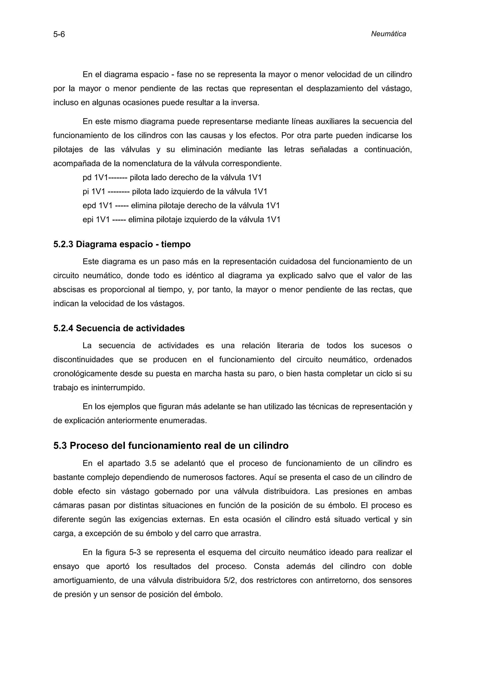 5-6                                                                                   Neumática




        En el diagrama espacio - fase no se representa la mayor o menor velocidad de un cilindro
por la mayor o menor pendiente de las rectas que representan el desplazamiento del vástago,
incluso en algunas ocasiones puede resultar a la inversa.

        En este mismo diagrama puede representarse mediante líneas auxiliares la secuencia del
funcionamiento de los cilindros con las causas y los efectos. Por otra parte pueden indicarse los
pilotajes de las válvulas y su eliminación mediante las letras señaladas a continuación,
acompañada de la nomenclatura de la válvula correspondiente.
        pd 1V1------- pilota lado derecho de la válvula 1V1
        pi 1V1 -------- pilota lado izquierdo de la válvula 1V1
        epd 1V1 ----- elimina pilotaje derecho de la válvula 1V1
        epi 1V1 ----- elimina pilotaje izquierdo de la válvula 1V1


5.2.3 Diagrama espacio - tiempo
        Este diagrama es un paso más en la representación cuidadosa del funcionamiento de un
circuito neumático, donde todo es idéntico al diagrama ya explicado salvo que el valor de las
abscisas es proporcional al tiempo, y, por tanto, la mayor o menor pendiente de las rectas, que
indican la velocidad de los vástagos.


5.2.4 Secuencia de actividades
        La secuencia de actividades es una relación literaria de todos los sucesos o
discontinuidades que se producen en el funcionamiento del circuito neumático, ordenados
cronológicamente desde su puesta en marcha hasta su paro, o bien hasta completar un ciclo si su
trabajo es ininterrumpido.

        En los ejemplos que figuran más adelante se han utilizado las técnicas de representación y
de explicación anteriormente enumeradas.


5.3 Proceso del funcionamiento real de un cilindro
        En el apartado 3.5 se adelantó que el proceso de funcionamiento de un cilindro es
bastante complejo dependiendo de numerosos factores. Aquí se presenta el caso de un cilindro de
doble efecto sin vástago gobernado por una válvula distribuidora. Las presiones en ambas
cámaras pasan por distintas situaciones en función de la posición de su émbolo. El proceso es
diferente según las exigencias externas. En esta ocasión el cilindro está situado vertical y sin
carga, a excepción de su émbolo y del carro que arrastra.

        En la figura 5-3 se representa el esquema del circuito neumático ideado para realizar el
ensayo que aportó los resultados del proceso. Consta además del cilindro con doble
amortiguamiento, de una válvula distribuidora 5/2, dos restrictores con antirretorno, dos sensores
de presión y un sensor de posición del émbolo.
 