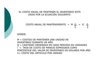 EL COSTO ANUAL DE MANTENER EL INVENTARIO ESTA
        DADO POR LA ECUACIÓN SIGUIENTE:



      COSTO ANUAL DE MANTENIMIENTO = M Q    = iC   Q
                                       2           2


DONDE:

M = COSTOS DE MANTENER UNA UNIDAD EN
INVENTARIO DURANTE UN AÑO
Q = CANTIDAD ORDENADA EN CADA PERIODO EN UNIDADES
i = TASA DE COSTO DE MANEJO EXPRESADA COMO
PORCENTAJE DEL VALOR DE INVENTARIO EN DOLARES POR AÑO
C= COSTO DEL ARTICULO POR UNIDAD
 
