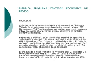 EJEMPLO:      PROBLEMA        CANTIDAD        ECONOMICA         DE
PEDIDO


PROBLEMA:

Como parte de su política para reducir los desperdicios Thompson
TV trata de reducir sus grandes inventarios respecto al aňo 2007.
Normalmente Ted Thompson hace sus pedidos una vez al mes, pero
intuye que puede ahorrar dinero si sigue el sistema de cantidad
económica de pedido.

Empleando el modelo X2400, la demanda mensual se aproxima a
50 unidades y varia poco de mes a mes. El precio del minorista son
US$ 1.499,00 pero Ted compra a US$890 cada unidad. El costo de
colocación son US$10 mas US$5 del valor del flete por unidad. Se
necesitan dos días completos para completar el pedido y tanto Ted
como su proveedor abren siete días a la semana

El aňo pasado el nivel promedio de inventario eran 25 unidades y el
costo promedio eran US$ 835. Cerca de US$1.875 fueron de
gastos de almacenamiento (alquiler, seguros, mano de obra)
durante el aňo 2007. El costo de capital del almacén fue del 12%
 