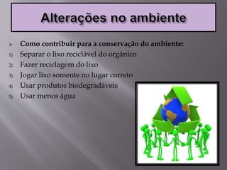  Como contribuir para a conservação do ambiente:
1) Separar o lixo reciclável do orgânico
2) Fazer reciclagem do lixo
3) Jogar lixo somente no lugar correto
4) Usar produtos biodegradáveis
5) Usar menos água
 