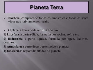  Biosfera: compreende todos os ambientes e todos os seres
vivos que habitam esses locais.
 O planeta Terra pode ser dividido em:
1) Litosfera: a parte sólida, formada por rochas, solo e etc.
2) Hidrosfera: a parte líquida, formada por água. Ex: rios,
oceanos...
3) Atmosfera: a parte de ar que envolve o planeta
4) Biosfera: as regiões habitadas do planeta.
 