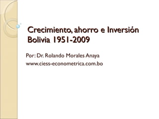 Crecimiento, ahorro e Inversión Bolivia 1951-2009 Por: Dr. Rolando Morales Anaya www.ciess-econometrica.com.bo 