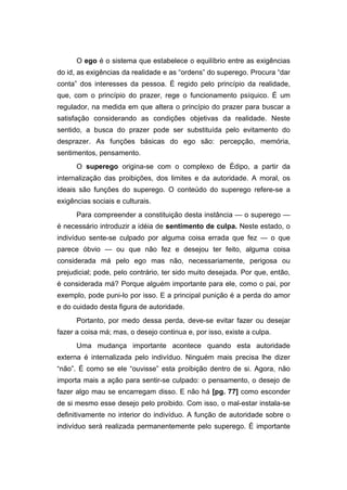 O ego é o sistema que estabelece o equilíbrio entre as exigências
do id, as exigências da realidade e as “ordens” do superego. Procura “dar
conta” dos interesses da pessoa. É regido pelo princípio da realidade,
que, com o princípio do prazer, rege o funcionamento psíquico. É um
regulador, na medida em que altera o princípio do prazer para buscar a
satisfação considerando as condições objetivas da realidade. Neste
sentido, a busca do prazer pode ser substituída pelo evitamento do
desprazer. As funções básicas do ego são: percepção, memória,
sentimentos, pensamento.
O superego origina-se com o complexo de Édipo, a partir da
internalização das proibições, dos limites e da autoridade. A moral, os
ideais são funções do superego. O conteúdo do superego refere-se a
exigências sociais e culturais.
Para compreender a constituição desta instância — o superego —
é necessário introduzir a idéia de sentimento de culpa. Neste estado, o
indivíduo sente-se culpado por alguma coisa errada que fez — o que
parece óbvio — ou que não fez e desejou ter feito, alguma coisa
considerada má pelo ego mas não, necessariamente, perigosa ou
prejudicial; pode, pelo contrário, ter sido muito desejada. Por que, então,
é considerada má? Porque alguém importante para ele, como o pai, por
exemplo, pode puni-lo por isso. E a principal punição é a perda do amor
e do cuidado desta figura de autoridade.
Portanto, por medo dessa perda, deve-se evitar fazer ou desejar
fazer a coisa má; mas, o desejo continua e, por isso, existe a culpa.
Uma mudança importante acontece quando esta autoridade
externa é internalizada pelo indivíduo. Ninguém mais precisa lhe dizer
“não”. É como se ele “ouvisse” esta proibição dentro de si. Agora, não
importa mais a ação para sentir-se culpado: o pensamento, o desejo de
fazer algo mau se encarregam disso. E não há [pg. 77] como esconder
de si mesmo esse desejo pelo proibido. Com isso, o mal-estar instala-se
definitivamente no interior do indivíduo. A função de autoridade sobre o
indivíduo será realizada permanentemente pelo superego. É importante
 