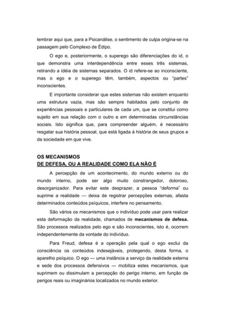 lembrar aqui que, para a Psicanálise, o sentimento de culpa origina-se na
passagem pelo Complexo de Édipo.
O ego e, posteriormente, o superego são diferenciações do id, o
que demonstra uma interdependência entre esses três sistemas,
retirando a idéia de sistemas separados. O id refere-se ao inconsciente,
mas o ego e o superego têm, também, aspectos ou “partes”
inconscientes.
E importante considerar que estes sistemas não existem enquanto
uma estrutura vazia, mas são sempre habitados pelo conjunto de
experiências pessoais e particulares de cada um, que se constitui como
sujeito em sua relação com o outro e em determinadas circunstâncias
sociais. Isto significa que, para compreender alguém, é necessário
resgatar sua história pessoal, que está ligada à história de seus grupos e
da sociedade em que vive.
OS MECANISMOS
DE DEFESA, OU A REALIDADE COMO ELA NÃO É
A percepção de um acontecimento, do mundo externo ou do
mundo interno, pode ser algo muito constrangedor, doloroso,
desorganizador. Para evitar este desprazer, a pessoa “deforma” ou
suprime a realidade — deixa de registrar percepções externas, afasta
determinados conteúdos psíquicos, interfere no pensamento.
São vários os mecanismos que o indivíduo pode usar para realizar
esta deformação da realidade, chamados de mecanismos de defesa.
São processos realizados pelo ego e são inconscientes, isto é, ocorrem
independentemente da vontade do indivíduo.
Para Freud, defesa é a operação pela qual o ego exclui da
consciência os conteúdos indesejáveis, protegendo, desta forma, o
aparelho psíquico. O ego — uma instância a serviço da realidade externa
e sede dos processos defensivos — mobiliza estes mecanismos, que
suprimem ou dissimulam a percepção do perigo interno, em função de
perigos reais ou imaginários localizados no mundo exterior.
 