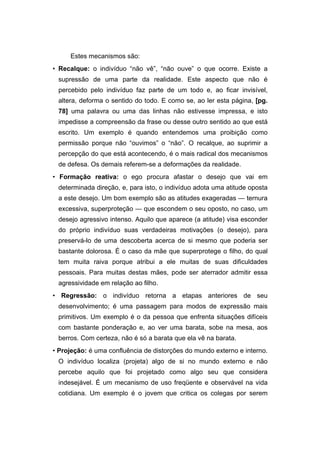 Estes mecanismos são:
• Recalque: o indivíduo “não vê”, “não ouve” o que ocorre. Existe a
supressão de uma parte da realidade. Este aspecto que não é
percebido pelo indivíduo faz parte de um todo e, ao ficar invisível,
altera, deforma o sentido do todo. E como se, ao ler esta página, [pg.
78] uma palavra ou uma das linhas não estivesse impressa, e isto
impedisse a compreensão da frase ou desse outro sentido ao que está
escrito. Um exemplo é quando entendemos uma proibição como
permissão porque não “ouvimos” o “não”. O recalque, ao suprimir a
percepção do que está acontecendo, é o mais radical dos mecanismos
de defesa. Os demais referem-se a deformações da realidade.
• Formação reativa: o ego procura afastar o desejo que vai em
determinada direção, e, para isto, o indivíduo adota uma atitude oposta
a este desejo. Um bom exemplo são as atitudes exageradas — ternura
excessiva, superproteção — que escondem o seu oposto, no caso, um
desejo agressivo intenso. Aquilo que aparece (a atitude) visa esconder
do próprio indivíduo suas verdadeiras motivações (o desejo), para
preservá-lo de uma descoberta acerca de si mesmo que poderia ser
bastante dolorosa. É o caso da mãe que superprotege o filho, do qual
tem muita raiva porque atribui a ele muitas de suas dificuldades
pessoais. Para muitas destas mães, pode ser aterrador admitir essa
agressividade em relação ao filho.
• Regressão: o indivíduo retorna a etapas anteriores de seu
desenvolvimento; é uma passagem para modos de expressão mais
primitivos. Um exemplo é o da pessoa que enfrenta situações difíceis
com bastante ponderação e, ao ver uma barata, sobe na mesa, aos
berros. Com certeza, não é só a barata que ela vê na barata.
• Projeção: é uma confluência de distorções do mundo externo e interno.
O indivíduo localiza (projeta) algo de si no mundo externo e não
percebe aquilo que foi projetado como algo seu que considera
indesejável. É um mecanismo de uso freqüente e observável na vida
cotidiana. Um exemplo é o jovem que critica os colegas por serem
 