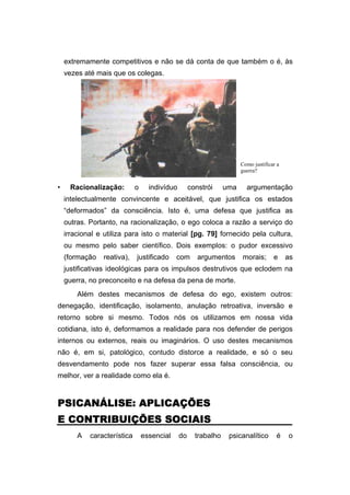 extremamente competitivos e não se dá conta de que também o é, às
vezes até mais que os colegas.
• Racionalização: o indivíduo constrói uma argumentação
intelectualmente convincente e aceitável, que justifica os estados
“deformados” da consciência. Isto é, uma defesa que justifica as
outras. Portanto, na racionalização, o ego coloca a razão a serviço do
irracional e utiliza para isto o material [pg. 79] fornecido pela cultura,
ou mesmo pelo saber científico. Dois exemplos: o pudor excessivo
(formação reativa), justificado com argumentos morais; e as
justificativas ideológicas para os impulsos destrutivos que eclodem na
guerra, no preconceito e na defesa da pena de morte.
Além destes mecanismos de defesa do ego, existem outros:
denegação, identificação, isolamento, anulação retroativa, inversão e
retorno sobre si mesmo. Todos nós os utilizamos em nossa vida
cotidiana, isto é, deformamos a realidade para nos defender de perigos
internos ou externos, reais ou imaginários. O uso destes mecanismos
não é, em si, patológico, contudo distorce a realidade, e só o seu
desvendamento pode nos fazer superar essa falsa consciência, ou
melhor, ver a realidade como ela é.
PSICANÁLISE: APLICAÇÕES
PSICANÁLISE: APLICAÇÕES
PSICANÁLISE: APLICAÇÕES
PSICANÁLISE: APLICAÇÕES
E CONTRIBUIÇÕES SOCIAIS
E CONTRIBUIÇÕES SOCIAIS
E CONTRIBUIÇÕES SOCIAIS
E CONTRIBUIÇÕES SOCIAIS
A característica essencial do trabalho psicanalítico é o
Como justificar a
guerra?
 