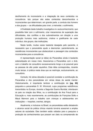 deciframento do inconsciente e a integração de seus conteúdos na
consciência. Isto porque são estes conteúdos desconhecidos e
inconscientes que determinam, em grande parte, a conduta dos homens
e dos grupos — as dificuldades para viver, o mal-estar, o sofrimento.
A finalidade deste trabalho investigativo é o autoconhecimento, que
possibilita lidar com o sofrimento, criar mecanismos de superação das
dificuldades, dos conflitos e dos submetimentos em direção a uma
produção humana mais autônoma, criativa e gratificante de cada
indivíduo, dos grupos, das instituições.
Nesta tarefa, muitas vezes bastante desejada pelo paciente, é
necessário que o psicanalista ajude a desmontar, pacientemente, as
resistências inconscientes que obstaculizam a passagem dos conteúdos
inconscientes para a consciência.
A representação social (a idéia) da Psicanálise ainda é bastante
estereotipada em nosso meio. Associamos a Psicanálise com o divã,
com o trabalho de consultório excessivamente longo e só possível para
as pessoas de alto poder aquisitivo. Esta idéia correspondeu, durante
muito tempo, à prática nesta área que se restringia, exclusivamente, ao
consultório.
Contudo, há várias décadas é possível constatar a contribuição da
Psicanálise e dos psicanalistas em várias áreas da saúde mental.
Historicamente, é importante lembrar a contribuição do [pg. 80]
psiquiatra e psicanalista D. W. Winnicott, cujos programas radiofônicos
transmitidos na Europa, durante a Segunda Guerra Mundial, orientavam
os pais na criação dos filhos, ou a contribuição de Ana Freud para a
Educação e, mais recentemente, as contribuições de Françoise Dolto e
Maud Mannoni para o trabalho com crianças e adolescentes em
instituições — hospitais, creches, abrigos.
Atualmente, e inclusive no Brasil, os psicanalistas estão debatendo
o alcance social da prática clínica visando torná-la acessível a amplos
setores da sociedade. Eles também estão voltados para a pesquisa e
produção de conhecimentos que possam ser úteis na compreensão de
 
