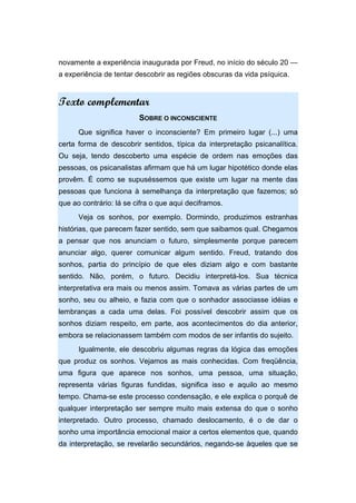 novamente a experiência inaugurada por Freud, no início do século 20 —
a experiência de tentar descobrir as regiões obscuras da vida psíquica.
Texto complementar
SOBRE O INCONSCIENTE
Que significa haver o inconsciente? Em primeiro lugar (...) uma
certa forma de descobrir sentidos, típica da interpretação psicanalítica.
Ou seja, tendo descoberto uma espécie de ordem nas emoções das
pessoas, os psicanalistas afirmam que há um lugar hipotético donde elas
provêm. É como se supuséssemos que existe um lugar na mente das
pessoas que funciona à semelhança da interpretação que fazemos; só
que ao contrário: lá se cifra o que aqui deciframos.
Veja os sonhos, por exemplo. Dormindo, produzimos estranhas
histórias, que parecem fazer sentido, sem que saibamos qual. Chegamos
a pensar que nos anunciam o futuro, simplesmente porque parecem
anunciar algo, querer comunicar algum sentido. Freud, tratando dos
sonhos, partia do princípio de que eles diziam algo e com bastante
sentido. Não, porém, o futuro. Decidiu interpretá-los. Sua técnica
interpretativa era mais ou menos assim. Tomava as várias partes de um
sonho, seu ou alheio, e fazia com que o sonhador associasse idéias e
lembranças a cada uma delas. Foi possível descobrir assim que os
sonhos diziam respeito, em parte, aos acontecimentos do dia anterior,
embora se relacionassem também com modos de ser infantis do sujeito.
Igualmente, ele descobriu algumas regras da lógica das emoções
que produz os sonhos. Vejamos as mais conhecidas. Com freqüência,
uma figura que aparece nos sonhos, uma pessoa, uma situação,
representa várias figuras fundidas, significa isso e aquilo ao mesmo
tempo. Chama-se este processo condensação, e ele explica o porquê de
qualquer interpretação ser sempre muito mais extensa do que o sonho
interpretado. Outro processo, chamado deslocamento, é o de dar o
sonho uma importância emocional maior a certos elementos que, quando
da interpretação, se revelarão secundários, negando-se àqueles que se
 