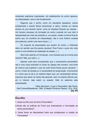 mostrarão realmente importantes. Um detalhezinho do sonho aparece,
na interpretação, como o elo fundamental.
Digamos que o sonho, como um estudante desatento, coloca
erradamente o acento tônico (emocional, é claro), criando um drama
diverso do que deveria narrar; como se dissesse Ésquilo por esquilo...
Um terceiro processo de formação do sonho consiste em que tudo é
representado por meio de símbolos e, um quarto, reside na forma final do
sonho que, ao contrário da interpretação, não é uma história contada
com palavras, porém uma cena visual. (...)
Do conjunto de associações que partem do sonho, o intérprete
retira um sentido que lhe parece razoável. Para Freud, e para nós, todo
sonho é uma tentativa de realização do desejo. (...)
Será tudo apenas um brinquedo, uma charada que se inventa para
resolver? Não, por certo (...).
Apenas você deve compreender que o inconsciente psicanalítico
não é uma coisa embutida no fundo da cabeça dos homens, uma fonte
de motivos que explicam o que de outra forma ficaria pouco razoável —
como o medo de baratas ou a necessidade de autopunição. Inconsciente
é o nome que se dá a um sistema lógico que, por necessidade teórica,
supomos que opere na mente das pessoas, sem no entanto afirmar que,
em si mesmo, seja assim ou assado. Dele só sabemos pela
interpretação.
Fábio Herrmann. O que é Psicanálise. São Paulo,
Abril Cultural/Brasiliense, 1984. (Coleção Primeiros Passos, 12) p. 33-6.
[pg. 82]
Questões
1. Quais os três usos do termo Psicanálise?
2.Quais são as práticas de Freud que antecederam a formulação da
teoria psicanalítica?
3. Quais foram as descobertas finais que configuraram a criação da
Psicanálise?
 
