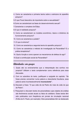 4. Como se caracteriza a primeira teoria sobre a estrutura do aparelho
psíquico?
5.O que Freud descobriu de importante sobre a sexualidade?
6.Como se caracterizam as fases do desenvolvimento sexual?
7.Caracterize o complexo de Édipo.
8.O que é realidade psíquica?
9. Como se caracterizam os modelos econômico, tópico e dinâmico do
funcionamento psíquico?
10. Como se caracteriza a pulsão?
11.O que é sintoma?
12. Como se caracteriza a segunda teoria do aparelho psíquico?
13. Como se caracteriza o método de investigação da Psicanálise? E a
prática terapêutica?
14. Qual a função e como operam os mecanismos de defesa do ego?
15.Qual a contribuição social da Psicanálise?
Atividades em grupo
1. Quais são os ensinamentos que a interpretação dos sonhos nos
propicia? Utilizem o texto complementar como referência para essa
discussão.
2. Com os subsídios do texto, justifiquem a epígrafe do capítulo: “Se
fosse preciso concentrar numa palavra a descoberta freudiana, essa
palavra seria incontestavelmente inconsciente”.
3. Discutam a frase: “O que João diz de Pedro diz mais de João do que
de Pedro”.
4. Pesquisem e discutam textos de psicanalistas cujos objetos de análise
são fenômenos sociais atuais ou fatos do cotidiano. Estes textos têm
sido publicados com freqüência em jornais de circulação nacional
(Folha de S. Paulo, por exemplo). Dois psicanalistas têm se destacado
 
