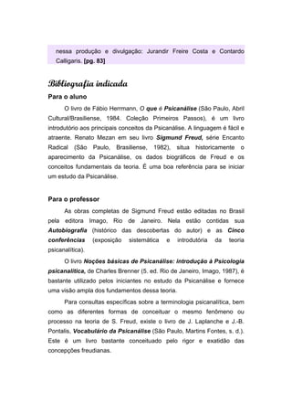 nessa produção e divulgação: Jurandir Freire Costa e Contardo
Calligaris. [pg. 83]
Bibliografia indicada
Para o aluno
O livro de Fábio Herrmann, O que é Psicanálise (São Paulo, Abril
Cultural/Brasiliense, 1984. Coleção Primeiros Passos), é um livro
introdutório aos principais conceitos da Psicanálise. A linguagem é fácil e
atraente. Renato Mezan em seu livro Sigmund Freud, série Encanto
Radical (São Paulo, Brasiliense, 1982), situa historicamente o
aparecimento da Psicanálise, os dados biográficos de Freud e os
conceitos fundamentais da teoria. É uma boa referência para se iniciar
um estudo da Psicanálise.
Para o professor
As obras completas de Sigmund Freud estão editadas no Brasil
pela editora Imago, Rio de Janeiro. Nela estão contidas sua
Autobiografia (histórico das descobertas do autor) e as Cinco
conferências (exposição sistemática e introdutória da teoria
psicanalítica).
O livro Noções básicas de Psicanálise: introdução à Psicologia
psicanalítica, de Charles Brenner (5. ed. Rio de Janeiro, Imago, 1987), é
bastante utilizado pelos iniciantes no estudo da Psicanálise e fornece
uma visão ampla dos fundamentos dessa teoria.
Para consultas específicas sobre a terminologia psicanalítica, bem
como as diferentes formas de conceituar o mesmo fenômeno ou
processo na teoria de S. Freud, existe o livro de J. Laplanche e J.-B.
Pontalis, Vocabulário da Psicanálise (São Paulo, Martins Fontes, s. d.).
Este é um livro bastante conceituado pelo rigor e exatidão das
concepções freudianas.
 