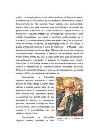 método de investigação e a uma prática profissional. Enquanto teoria,
caracteriza-se por um conjunto de conhecimentos sistematizados sobre o
funcionamento da vida psíquica. Freud publicou uma extensa obra,
durante toda a sua vida, relatando suas descobertas e formulando leis
gerais sobre a estrutura e o funcionamento da psique humana. A
Psicanálise, enquanto método de investigação, caracteriza-se pelo
método interpretativo, que busca o significado oculto daquilo que é
manifesto por meio de ações e palavras ou pelas produções imaginárias,
como os sonhos, os delírios, as associações livres, os atos falhos. A
prática profissional refere-se à forma de tratamento — a Análise — que
busca o autoconhecimento ou a [pg. 70] cura, que ocorre através desse
autoconhecimento. Atualmente, o exercício da Psicanálise ocorre de
muitas outras formas. Ou seja, é usada como base para psicoterapias,
aconselhamento, orientação; é aplicada no trabalho com grupos,
instituições. A Psicanálise também é um instrumento importante para a
análise e compreensão de fenômenos sociais relevantes: as novas
formas de sofrimento psíquico, o excesso de individualismo no mundo
contemporâneo, a exacerbação da violência etc.
Compreender a Psicanálise
significa percorrer novamente o trajeto
pessoal de Freud, desde a origem dessa
ciência e durante grande parte de seu
desenvolvimento. A relação entre autor e
obra torna-se mais significativa quando
descobrimos que grande parte de sua
produção foi baseada em experiências
pessoais, transcritas com rigor em várias
de suas obras, como A interpretação dos
sonhos e A psicopatologia da vida
cotidiana, dentre outras.
Compreender a Psicanálise
significa, também, percorrer, no nível
Sigmund Freud — o fundador da
Psicanálise.
 