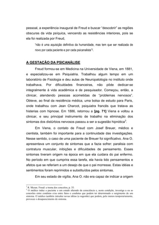 pessoal, a experiência inaugural de Freud e buscar “descobrir” as regiões
obscuras da vida psíquica, vencendo as resistências interiores, pois se
ela foi realizada por Freud,
“não é uma aquisição definitiva da humanidade, mas tem que ser realizada de
novo por cada paciente e por cada psicanalista”2.
A GESTAÇÃO DA PSICANÁLISE
Freud formou-se em Medicina na Universidade de Viena, em 1881,
e especializou-se em Psiquiatria. Trabalhou algum tempo em um
laboratório de Fisiologia e deu aulas de Neuropatologia no instituto onde
trabalhava. Por dificuldades financeiras, não pôde dedicar-se
integralmente à vida acadêmica e de pesquisador. Começou, então, a
clinicar, atendendo pessoas acometidas de “problemas nervosos”.
Obteve, ao final da residência médica, uma bolsa de estudo para Paris,
onde trabalhou com Jean Charcot, psiquiatra francês que tratava as
histerias com hipnose. Em 1886, retornou a [pg. 71] Viena e voltou a
clinicar, e seu principal instrumento de trabalho na eliminação dos
sintomas dos distúrbios nervosos passou a ser a sugestão hipnótica3
.
Em Viena, o contato de Freud com Josef Breuer, médico e
cientista, também foi importante para a continuidade das investigações.
Nesse sentido, o caso de uma paciente de Breuer foi significativo. Ana O.
apresentava um conjunto de sintomas que a fazia sofrer: paralisia com
contratura muscular, inibições e dificuldades de pensamento. Esses
sintomas tiveram origem na época em que ela cuidara do pai enfermo.
No período em que cumprira essa tarefa, ela havia tido pensamentos e
afetos que se referiam a um desejo de que o pai morresse. Estas idéias e
sentimentos foram reprimidos e substituídos pelos sintomas.
Em seu estado de vigília, Ana O. não era capaz de indicar a origem
2
R. Mezan. Freud: a trama dos conceitos, p. 35.
3
O médico induz o paciente a um estado alterado da consciência e, nesta condição, investiga a ou as
conexões entre condutas e/ou entre fatos e condutas que podem ter determinado o surgimento de um
sintoma. O médico também introduz novas idéias (a sugestão) que podem, pelo menos temporariamente,
provocar o desaparecimento do sintoma.
 