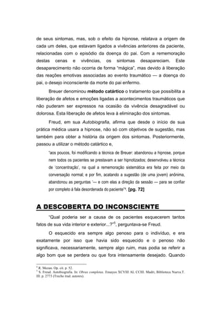 de seus sintomas, mas, sob o efeito da hipnose, relatava a origem de
cada um deles, que estavam ligados a vivências anteriores da paciente,
relacionadas com o episódio da doença do pai. Com a rememoração
destas cenas e vivências, os sintomas desapareciam. Este
desaparecimento não ocorria de forma “mágica”, mas devido à liberação
das reações emotivas associadas ao evento traumático — a doença do
pai, o desejo inconsciente da morte do pai enfermo.
Breuer denominou método catártico o tratamento que possibilita a
liberação de afetos e emoções ligadas a acontecimentos traumáticos que
não puderam ser expressos na ocasião da vivência desagradável ou
dolorosa. Esta liberação de afetos leva à eliminação dos sintomas.
Freud, em sua Autobiografia, afirma que desde o início de sua
prática médica usara a hipnose, não só com objetivos de sugestão, mas
também para obter a história da origem dos sintomas. Posteriormente,
passou a utilizar o método catártico e,
“aos poucos, foi modificando a técnica de Breuer: abandonou a hipnose, porque
nem todos os pacientes se prestavam a ser hipnotizados; desenvolveu a técnica
de ‘concentração’, na qual a rememoração sistemática era feita por meio da
conversação normal; e por fim, acatando a sugestão (de uma jovem) anônima,
abandonou as perguntas ‘— e com elas a direção da sessão — para se confiar
por completo à fala desordenada do paciente”4. [pg. 72]
A DESCOBERTA DO INCONSCIENTE
“Qual poderia ser a causa de os pacientes esquecerem tantos
fatos de sua vida interior e exterior...?”5
, perguntava-se Freud.
O esquecido era sempre algo penoso para o indivíduo, e era
exatamente por isso que havia sido esquecido e o penoso não
significava, necessariamente, sempre algo ruim, mas podia se referir a
algo bom que se perdera ou que fora intensamente desejado. Quando
4
R. Mezan. Op. cit. p. 52.
5
S. Freud. Autobiografia. In: Obras completas. Ensayos XCVIII AL CCIII. Madri, Biblioteca Nueva.T.
III. p. 2773 (Trecho trad. autores).
 