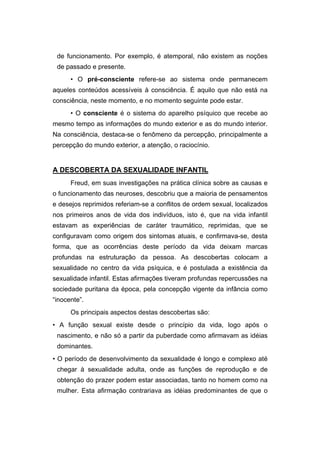de funcionamento. Por exemplo, é atemporal, não existem as noções
de passado e presente.
• O pré-consciente refere-se ao sistema onde permanecem
aqueles conteúdos acessíveis à consciência. É aquilo que não está na
consciência, neste momento, e no momento seguinte pode estar.
• O consciente é o sistema do aparelho psíquico que recebe ao
mesmo tempo as informações do mundo exterior e as do mundo interior.
Na consciência, destaca-se o fenômeno da percepção, principalmente a
percepção do mundo exterior, a atenção, o raciocínio.
A DESCOBERTA DA SEXUALIDADE INFANTIL
Freud, em suas investigações na prática clínica sobre as causas e
o funcionamento das neuroses, descobriu que a maioria de pensamentos
e desejos reprimidos referiam-se a conflitos de ordem sexual, localizados
nos primeiros anos de vida dos indivíduos, isto é, que na vida infantil
estavam as experiências de caráter traumático, reprimidas, que se
configuravam como origem dos sintomas atuais, e confirmava-se, desta
forma, que as ocorrências deste período da vida deixam marcas
profundas na estruturação da pessoa. As descobertas colocam a
sexualidade no centro da vida psíquica, e é postulada a existência da
sexualidade infantil. Estas afirmações tiveram profundas repercussões na
sociedade puritana da época, pela concepção vigente da infância como
“inocente”.
Os principais aspectos destas descobertas são:
• A função sexual existe desde o princípio da vida, logo após o
nascimento, e não só a partir da puberdade como afirmavam as idéias
dominantes.
• O período de desenvolvimento da sexualidade é longo e complexo até
chegar à sexualidade adulta, onde as funções de reprodução e de
obtenção do prazer podem estar associadas, tanto no homem como na
mulher. Esta afirmação contrariava as idéias predominantes de que o
 