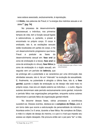 sexo estava associado, exclusivamente, à reprodução.
• A libido, nas palavras de Freud, é “a energia dos instintos sexuais e só
deles”8
. [pg. 74]
No processo de desenvolvimento
psicossexual, o indivíduo, nos primeiros
tempos de vida, tem a função sexual ligada
à sobrevivência, e, portanto, o prazer é
encontrado no próprio corpo. O corpo é
erotizado, isto é, as excitações sexuais
estão localizadas em partes do corpo, e há
um desenvolvimento progressivo que levou
Freud a postular as fases do
desenvolvimento sexual em: fase oral (a
zona de erotização é a boca), fase anal (a
zona de erotização é o ânus), fase fálica (a
zona de erotização é o órgão sexual); em
seguida vem um período de latência, que
se prolonga até a puberdade e se caracteriza por uma diminuição das
atividades sexuais, isto é, há um “intervalo” na evolução da sexualidade.
E, finalmente, na puberdade é atingida a última fase, isto é, a fase
genital, quando o objeto de erotização ou de desejo não está mais no
próprio corpo, mas era um objeto externo ao indivíduo — o outro. Alguns
autores denominam este período exclusivamente como genital, incluindo
o período fálico nas organizações pré-genitais, enquanto outros autores
denominam o período fálico de organização genital infantil.
No decorrer dessas fases, vários processos e ocorrências
sucedem-se. Desses eventos, destaca-se o complexo de Édipo, pois é
em torno dele que ocorre a estruturação da personalidade do indivíduo.
Acontece entre 3 e 5 anos, durante a fase fálica. No complexo de Édipo,
a mãe é o objeto de desejo do menino, e o pai é o rival que impede seu
acesso ao objeto desejado. Ele procura então ser o pai para “ter” a mãe,
8
S. Freud. Op. cit. p. 2777.
O bebê demonstra que a boca é uma
zona de prazer.
 