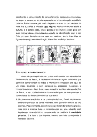 escolhendo-o como modelo de comportamento, passando a internalizar
as regras e as normas sociais representadas e impostas pela autoridade
paterna. Posteriormente, por medo da perda do amor do pai, “desiste” da
mãe, isto é, a mãe é “trocada” [pg. 75] pela riqueza do mundo social e
cultural, e o garoto pode, então, participar do mundo social, pois tem
suas regras básicas internalizadas através da identificação com o pai.
Este processo também ocorre cora as meninas, sendo invertidas as
figuras de desejo e de identificação. Freud fala em Édipo feminino.
EXPLICANDO ALGUNS CONCEITOS
Antes de prosseguirmos um pouco mais acerca das descobertas
fundamentais de Freud, é necessário esclarecer alguns conceitos que
permitem compreender os dados e informações colocados até aqui, de
um modo dinâmico e sem considerá-los processos mecânicos e
compartimentados. Além disso, estes aspectos também são postulações
de Freud, e seu conhecimento é fundamental para se compreender a
continuidade do desenvolvimento de sua teoria.
1. No processo terapêutico e de postulação teórica, Freud, inicialmente,
entendia que todas as cenas relatadas pelos pacientes tinham de fato
ocorrido. Posteriormente, descobriu que poderiam ter sido imaginadas,
mas com a mesma força e conseqüências de uma situação real.
Aquilo que, para o indivíduo, assume valor de realidade é a realidade
psíquica. E é isso o que importa, mesmo que não corresponda à
realidade objetiva.
 