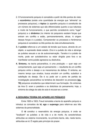 2. O funcionamento psíquico é concebido a partir de três pontos de vista:
o econômico (existe uma quantidade de energia que “alimenta” os
processos psíquicos), o tópico (o aparelho psíquico é constituído de
um número de sistemas que são diferenciados quanto a sua natureza
e modo de funcionamento, o que permite considerá-lo como “lugar”
psíquico) e o dinâmico (no interior do psiquismo existem forças que
entram em conflito e estão, permanentemente, ativas. A origem
dessas forças é a pulsão). Compreender os processos e fenômenos
psíquicos é considerar os três pontos de vista simultaneamente.
3. A pulsão refere-se a um estado de tensão que busca, através de um
objeto, a supressão deste estado. Eros é a pulsão de vida e abrange
as pulsões sexuais e as de autoconservação. Tanatos é a pulsão de
morte, pode ser autodestrutiva ou estar dirigida para fora e se
manifestar como pulsão agressiva ou destrutiva.
4. Sintoma, na teoria psicanalítica, é uma produção — quer seja um
comportamento, quer seja um pensamento — resultante de um conflito
psíquico entre o desejo e os mecanismos de defesa. O sintoma, ao
mesmo tempo que sinaliza, busca encobrir um conflito, substituir a
satisfação do desejo. Ele é ou pode ser o ponto de partida da
investigação psicanalítica na tentativa de descobrir os processos [pg.
76] psíquicos encobertos que determinam sua formação. Os sintomas
de Ana O. eram a paralisia e os distúrbios do pensamento; hoje, o
sintoma da colega da sala de aula é recusar-se a comer.
A SEGUNDA TEORIA DO APARELHO PSÍQUICO
Entre 1920 e 1923, Freud remodela a teoria do aparelho psíquico e
introduz os conceitos de id, ego e superego para referir-se aos três
sistemas da personalidade.
O id constitui o reservatório da energia psíquica, é onde se
“localizam” as pulsões: a de vida e a de morte. As características
atribuídas ao sistema inconsciente, na primeira teoria, são, nesta teoria,
atribuídas ao id. É regido pelo princípio do prazer.
 