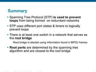 Summary Spanning Tree Protocol (STP)  is used to prevent loops  from being formed  on redundant networks STP uses different port states & timers to logically prevent loops There is at least one switch in a network that serves as the  root bridge Root bridge is elected using information found in BPDU frames Root ports  are determined by the spanning tree algorithm and are closest to the root bridge 