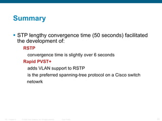 Summary STP lengthy convergence time (50 seconds) facilitated the development of: RSTP convergence time is slightly over 6 seconds Rapid PVST+ adds VLAN support to RSTP is the preferred spanning-tree protocol on a Cisco switch  netowrk 