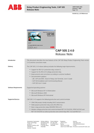 1MRS752805-MZA
February 7, 2006
Page 1 (7)
Relay Product Engineering Tools, CAP 505
Release Note
Handled by: Leif Williamsson
CAP 505 2.4.0
Release Note
Distribution Automation
Power technology
products
Business identity code:
0763403-0
Domicle: Helsinki
Visiting Address
Strömberg Park,
Muottitie 2A
FI-65100 Vaasa
FINLAND
Postal Address
P.O. Box 699
FI-65100 Vaasa
FINLAND
Telephone
+358 10 2211
Telefax
+358 10 22 41599
+358 10 22 41094 Sales
Internet
www.abb.com/
substationautomation
e-mail:
firstname.lastname@fi.abb.com
Introduction
Delivery
This document describes the new features of the CAP 505 Relay Product Engineering Tools version
2.4.0 and the corrections made.
The CAP 505 2.4.0 release delivery includes the following major improvements:
• Support for REX 521 protection relay, revision G
• Support for the REU 610 voltage protection relay
• Improvements and corrections according to customer feedback
• Documentation updates:
- LIB, CAP and SMS, Tools for Relays and Terminals, User's Guide
- CAP 505 Installation and Commissioning Manual
- CAP 505 User's Guide
Supported operating systems:
• Microsoft Windows NT 4.0 Workstation
• Microsoft Windows 2000
• Microsoft Windows XP Professional
CAP 505 2.4.0 supports the following protection and control terminals:
• SPACOM product family including SACO annunciators
• Multi-purpose protection relay series REJ/REU 5xx
• Basic range protection relays REM/REF/REU 610
• Medium voltage protection and control terminals REF 541/543/545, REM 543/545 and
RET 541/543/545 as well as protection and control relays REC 523 and REX 521
Software Requirements
Supported Devices
 