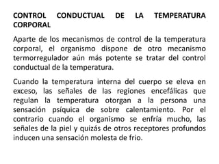 CONTROL CONDUCTUAL DE LA TEMPERATURA
CORPORAL
Aparte de los mecanismos de control de la temperatura
corporal, el organismo dispone de otro mecanismo
termorregulador aún más potente se tratar del control
conductual de la temperatura.
Cuando la temperatura interna del cuerpo se eleva en
exceso, las señales de las regiones encefálicas que
regulan la temperatura otorgan a la persona una
sensación psíquica de sobre calentamiento. Por el
contrario cuando el organismo se enfría mucho, las
señales de la piel y quizás de otros receptores profundos
inducen una sensación molesta de frio.
 