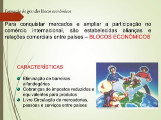 Formação de grandes blocos econômicos
Para conquistar mercados e ampliar a participação no
comércio internacional, são estabelecidas alianças e
relações comerciais entre países – BLOCOS ECONÔMICOS
CARACTERÌSTICAS
Eliminação de barreiras
alfandegárias
Cobranças de impostos reduzidos e
equivalentes para produtos
Livre Circulação de mercadorias,
pessoas e serviços entre países
 