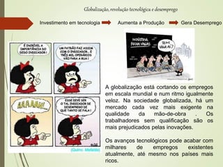 Globalização, revolução tecnológica e desemprego
Investimento em tecnologia Aumenta a Produção Gera Desemprego
A globalização está cortando os empregos
em escala mundial e num ritmo igualmente
veloz. Na sociedade globalizada, há um
mercado cada vez mais exigente na
qualidade da mão-de-obra . Os
trabalhadores sem qualificação são os
mais prejudicados pelas inovações.
Os avanços tecnológicos pode acabar com
milhares de empregos existentes
atualmente, até mesmo nos países mais
ricos.
 