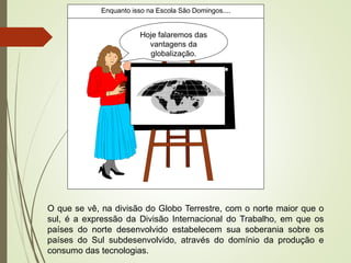Hoje falaremos das
vantagens da
globalização.
Enquanto isso na Escola São Domingos....
O que se vê, na divisão do Globo Terrestre, com o norte maior que o
sul, é a expressão da Divisão Internacional do Trabalho, em que os
países do norte desenvolvido estabelecem sua soberania sobre os
países do Sul subdesenvolvido, através do domínio da produção e
consumo das tecnologias.
 