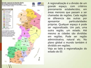A regionalização é a divisão de um
grande espaço, com critérios
previamente estabelecidos, em
áreas menores que passam a ser
chamadas de regiões. Cada região
se diferencia das outras por
apresentar particularidades
próprias. Qualquer espaço é pode
ser regionalizado. Um país, uma
outra região, um estado. Até
mesmo as cidades são divididas
em regiões. Pode ser região
administrativa, natural etc. No
plano global o mundo também é
dividido em regiões.
Veja ao lado a regionalização do
estado do ES
 