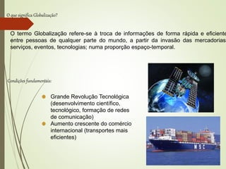 O que significa Globalização?
O termo Globalização refere-se à troca de informações de forma rápida e eficiente
entre pessoas de qualquer parte do mundo, a partir da invasão das mercadorias,
serviços, eventos, tecnologias; numa proporção espaço-temporal.
Condições fundamentais:
Grande Revolução Tecnológica
(desenvolvimento científico,
tecnológico, formação de redes
de comunicação)
Aumento crescente do comércio
internacional (transportes mais
eficientes)
 