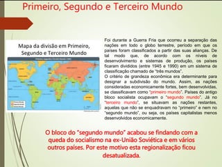 Primeiro, Segundo e Terceiro Mundo
Foi durante a Guerra Fria que ocorreu a separação das
nações em todo o globo terrestre, período em que os
países foram classificados a partir das suas alianças. De
tal modo que, de acordo com os níveis de
desenvolvimento e sistemas de produção, os países
ficaram divididos (entre 1945 e 1990) em um sistema de
classificação chamado de “três mundos”.
O critério de grandeza econômica era determinante para
designar a subdivisão do mundo. Assim, as nações
consideradas economicamente fortes, bem desenvolvidas,
se classificavam como “primeiro mundo”. Países do antigo
bloco socialista ocupavam o “segundo mundo”. Já no
“terceiro mundo”, se situavam as nações restantes,
aquelas que não se enquadravam no “primeiro” e nem no
“segundo mundo”, ou seja, os países capitalistas menos
desenvolvidos economicamente.
O bloco do “segundo mundo” acabou se findando com a
queda do socialismo na ex-União Soviética e em vários
outros países. Por este motivo esta regionalização ficou
desatualizada.
 
