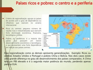 Países ricos e pobres: o centro e a periferia
 Critério de regionalização: agrupa os países
de acordo com o grau de dependência ou
influência que exercem no cenário
internacional.
 Ricos ou centrais: pequeno número de
nações ricas e industrializadas que exercem
forte dominação econômica, financeira,
tecnológica e militar.
 Pobres ou periféricos: é a maioria dos
países que possuem um menor
desenvolvimento econômico e tecnológico,
e que apresentam uma forte dependência
em relação aos países centrais.
Essa regionalização como as demais apresenta generalizações. Exemplo: Ricos ou
centrais Estados Unidos e Portugal e pobres China e Bolívia. Nos dois casos existe
uma grande diferença no grau de desenvolvimento dos países comparados. A China
tem um PIB elevado e é a segunda maior potência do mundo, perdendo apenas
para os EUA.
 