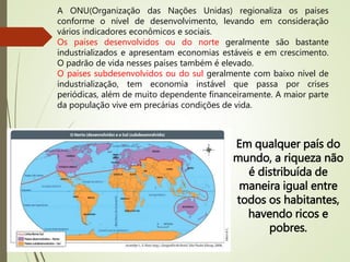 A ONU(Organização das Nações Unidas) regionaliza os países
conforme o nível de desenvolvimento, levando em consideração
vários indicadores econômicos e sociais.
Os países desenvolvidos ou do norte geralmente são bastante
industrializados e apresentam economias estáveis e em crescimento.
O padrão de vida nesses países também é elevado.
O países subdesenvolvidos ou do sul geralmente com baixo nível de
industrialização, tem economia instável que passa por crises
periódicas, além de muito dependente financeiramente. A maior parte
da população vive em precárias condições de vida.
Em qualquer país do
mundo, a riqueza não
é distribuída de
maneira igual entre
todos os habitantes,
havendo ricos e
pobres.
 