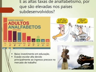 E as altas taxas de analfabetismo, por
que são elevadas nos países
subdesenvolvidos?
 Baixo investimento em educação,
 Evasão escolar alta devido
principalmente ao ingresso precoce no
mercado de trabalho
 