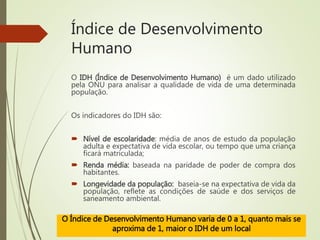 Índice de Desenvolvimento
Humano
O IDH (Índice de Desenvolvimento Humano) é um dado utilizado
pela ONU para analisar a qualidade de vida de uma determinada
população.
Os indicadores do IDH são:
 Nível de escolaridade: média de anos de estudo da população
adulta e expectativa de vida escolar, ou tempo que uma criança
ficará matriculada;
 Renda média: baseada na paridade de poder de compra dos
habitantes.
 Longevidade da população: baseia-se na expectativa de vida da
população, reflete as condições de saúde e dos serviços de
saneamento ambiental.
O Índice de Desenvolvimento Humano varia de 0 a 1, quanto mais se
aproxima de 1, maior o IDH de um local
 